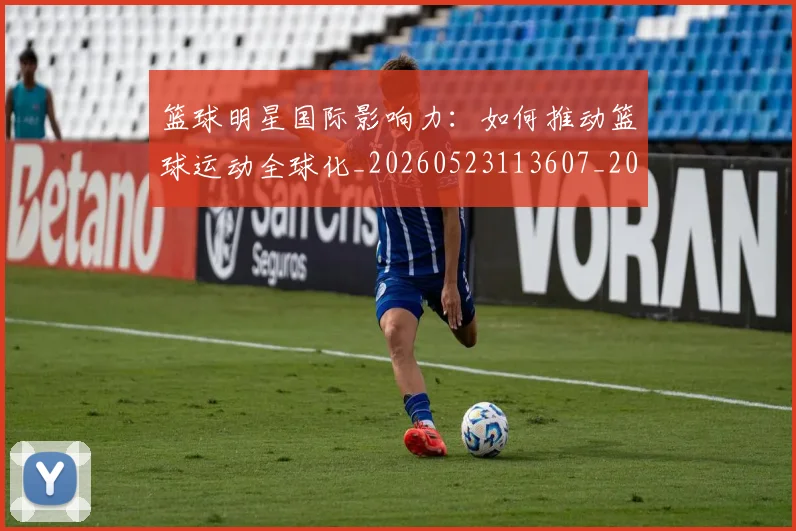 篮球明星国际影响力：如何推动篮球运动全球化_20260523113607_20260708200124_20260804164607
