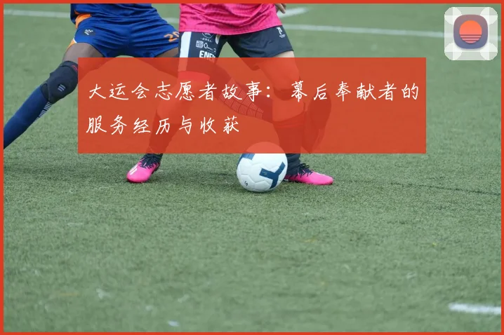 大运会志愿者故事：幕后奉献者的服务经历与收获