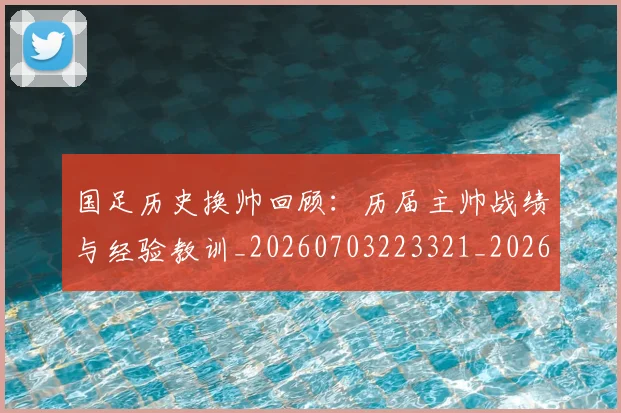 国足历史换帅回顾:历届主帅战绩与经验教训_20260703223321_20260719162658