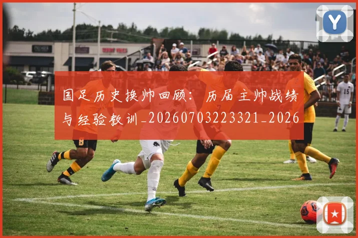国足历史换帅回顾：历届主帅战绩与经验教训_20260703223321_20260719162658