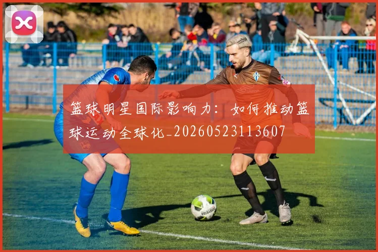 篮球明星国际影响力：如何推动篮球运动全球化_20260523113607