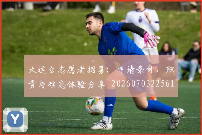 大运会志愿者招募:申请条件、职责与难忘体验分享_20260703225610_20260719171700