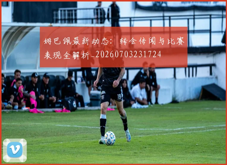 姆巴佩最新动态：转会传闻与比赛表现全解析_20260703231724