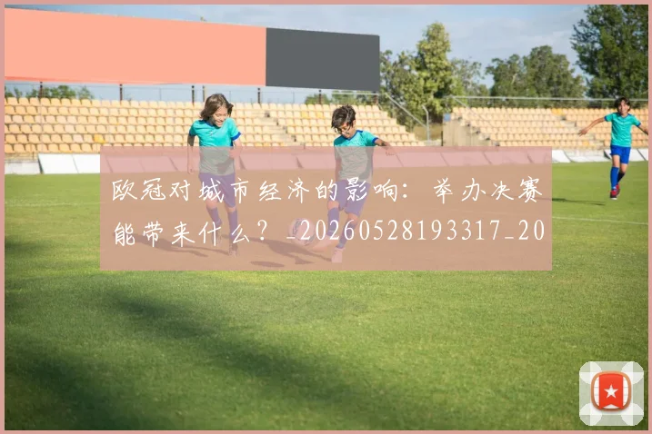欧冠对城市经济的影响:举办决赛能带来什么?_20260528193317_20260708190540