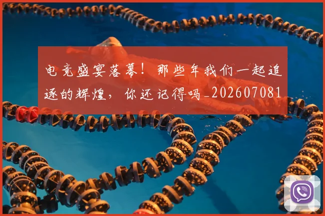 电竞盛宴落幕！那些年我们一起追逐的辉煌，你还记得吗_20260708193537_20260802162712